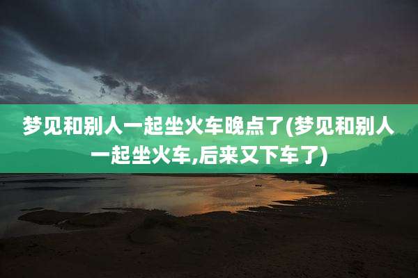 梦见和别人一起坐火车晚点了(梦见和别人一起坐火车,后来又下车了)