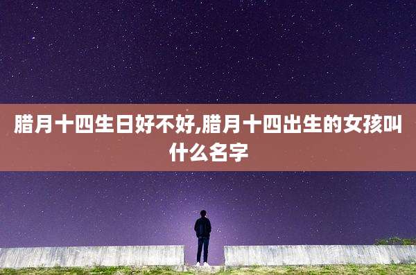 腊月十四生日好不好,腊月十四出生的女孩叫什么名字
