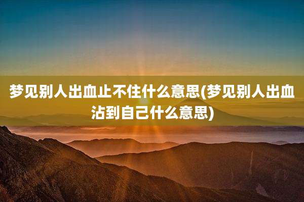 梦见别人出血止不住什么意思(梦见别人出血沾到自己什么意思)