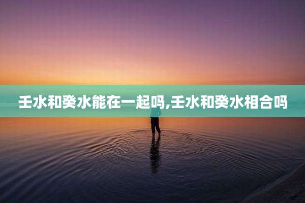壬水和癸水能在一起吗,壬水和癸水相合吗