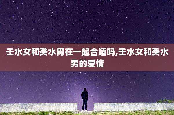 壬水女和癸水男在一起合适吗,壬水女和癸水男的爱情