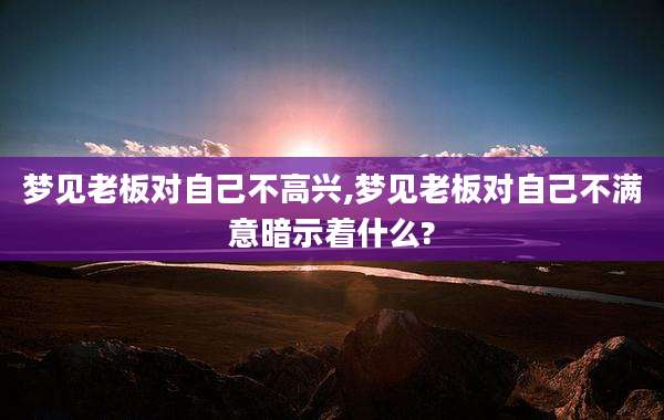 梦见老板对自己不高兴,梦见老板对自己不满意暗示着什么?