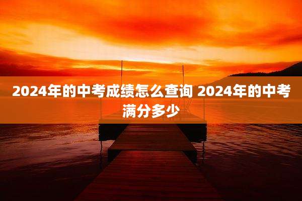 2024年的中考成绩怎么查询 2024年的中考满分多少