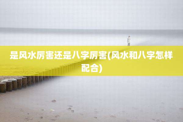 是风水厉害还是八字厉害(风水和八字怎样配合)