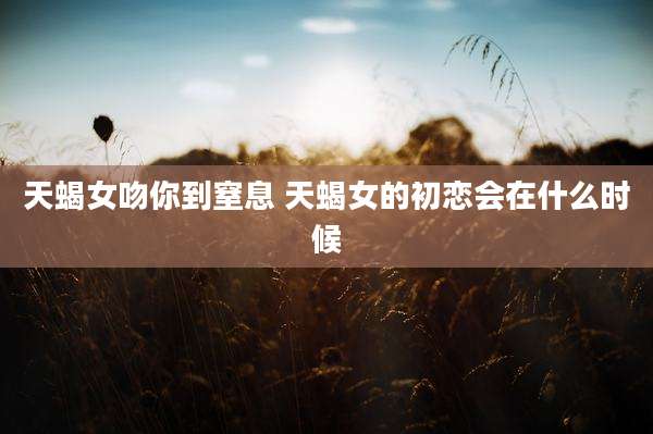 天蝎女吻你到窒息 天蝎女的初恋会在什么时候