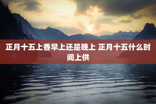 正月十五上香早上还是晚上 正月十五什么时间上供