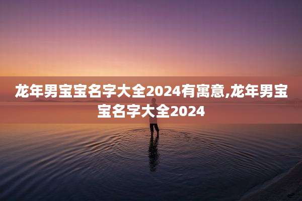 龙年男宝宝名字大全2024有寓意,龙年男宝宝名字大全2024