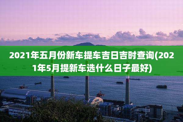 2021年五月份新车提车吉日吉时查询(2021年5月提新车选什么日子最好)
