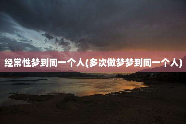经常性梦到同一个人(多次做梦梦到同一个人)