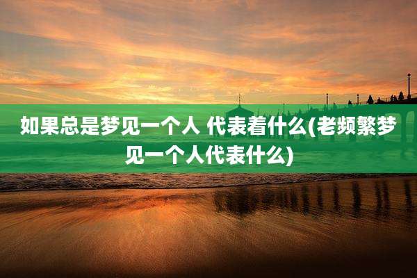 如果总是梦见一个人 代表着什么(老频繁梦见一个人代表什么)