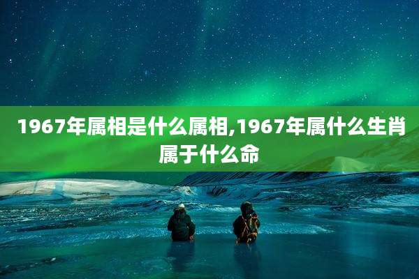 1967年属相是什么属相,1967年属什么生肖属于什么命