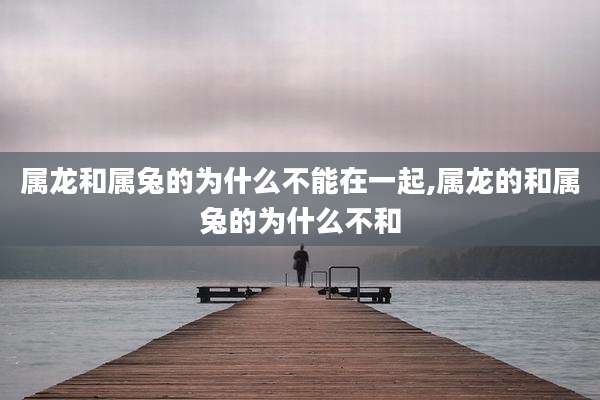 属龙和属兔的为什么不能在一起,属龙的和属兔的为什么不和
