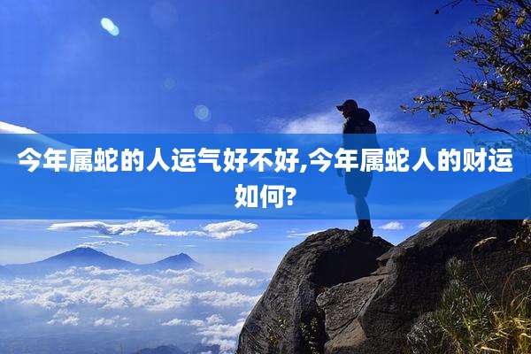 今年属蛇的人运气好不好,今年属蛇人的财运如何?