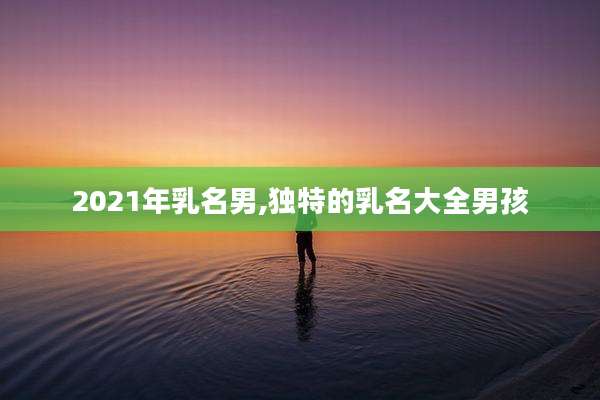 2021年乳名男,独特的乳名大全男孩