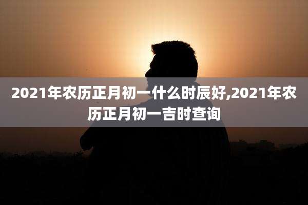 2021年农历正月初一什么时辰好,2021年农历正月初一吉时查询
