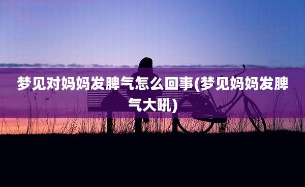 梦见对妈妈发脾气怎么回事(梦见妈妈发脾气大吼)