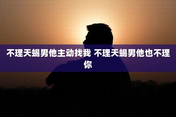 不理天蝎男他主动找我 不理天蝎男他也不理你