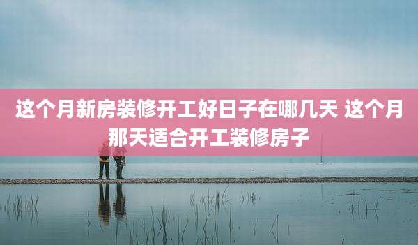 这个月新房装修开工好日子在哪几天 这个月那天适合开工装修房子