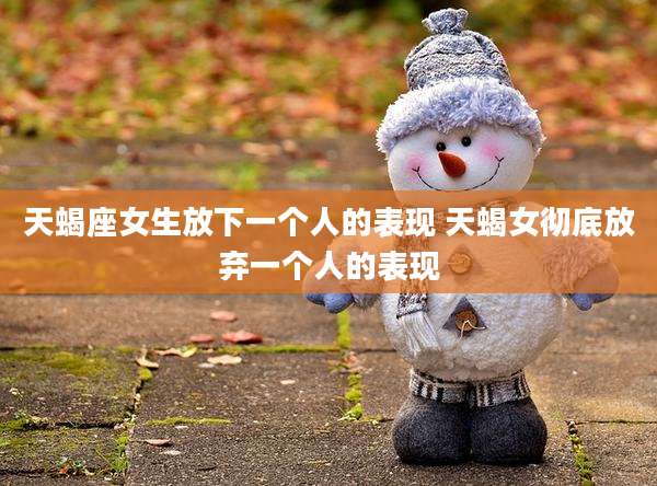 天蝎座女生放下一个人的表现 天蝎女彻底放弃一个人的表现