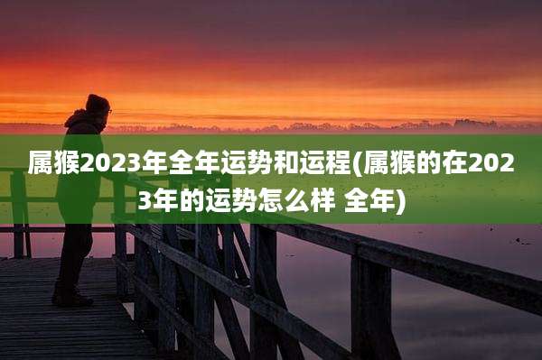属猴2023年全年运势和运程(属猴的在2023年的运势怎么样 全年)
