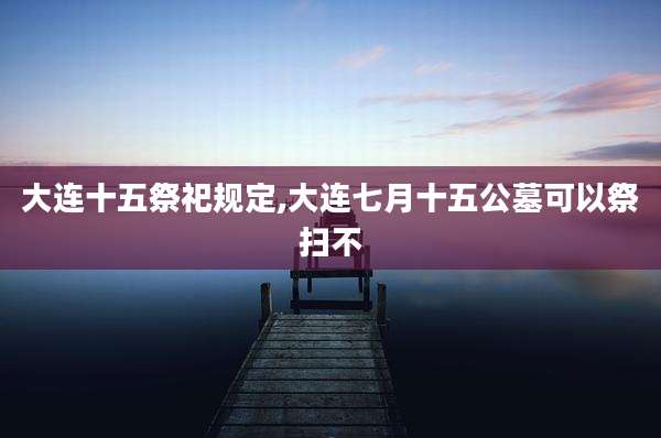 大连十五祭祀规定,大连七月十五公墓可以祭扫不