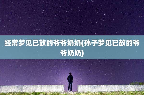 经常梦见已故的爷爷奶奶(孙子梦见已故的爷爷奶奶)