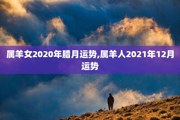 属羊女2020年腊月运势,属羊人2021年12月运势