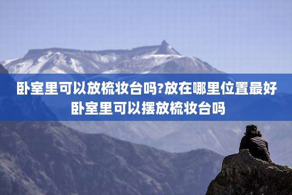 卧室里可以放梳妆台吗?放在哪里位置最好 卧室里可以摆放梳妆台吗