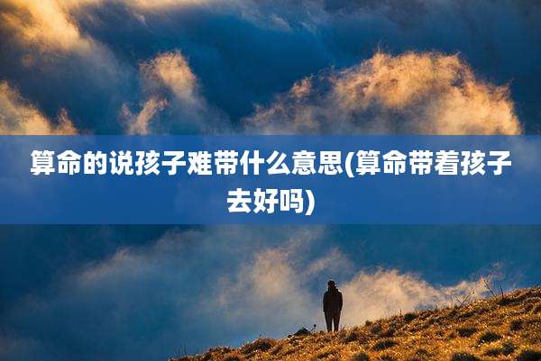 算命的说孩子难带什么意思(算命带着孩子去好吗)