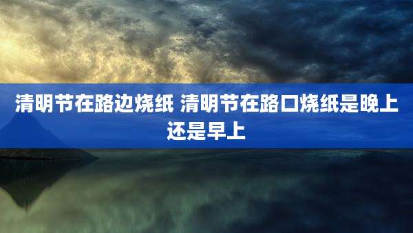 清明节在路边烧纸 清明节在路口烧纸是晚上还是早上
