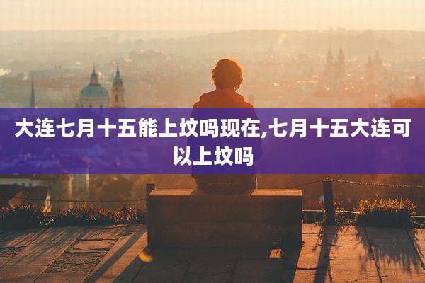 大连七月十五能上坟吗现在,七月十五大连可以上坟吗