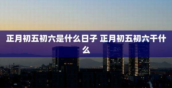 正月初五初六是什么日子 正月初五初六干什么