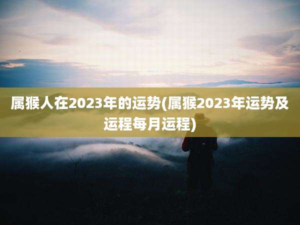 属猴人在2023年的运势(属猴2023年运势及运程每月运程)