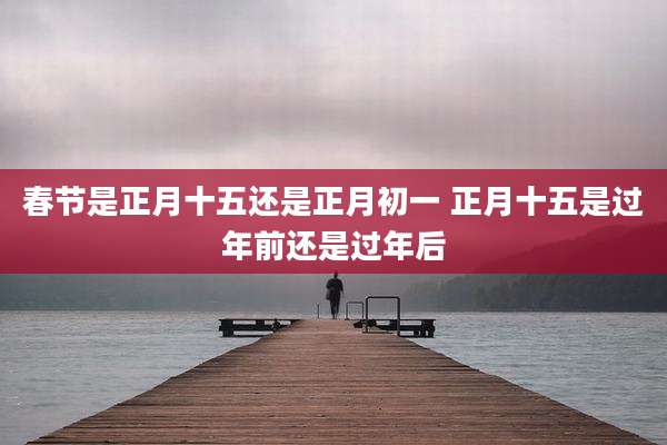 春节是正月十五还是正月初一 正月十五是过年前还是过年后