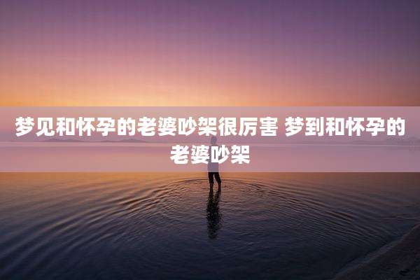 梦见和怀孕的老婆吵架很厉害 梦到和怀孕的老婆吵架
