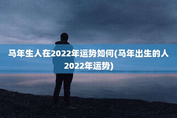 马年生人在2022年运势如何(马年出生的人2022年运势)
