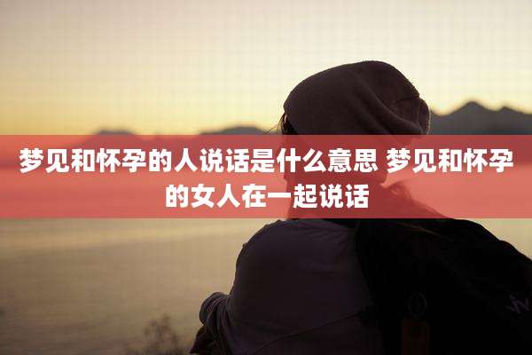 梦见和怀孕的人说话是什么意思 梦见和怀孕的女人在一起说话