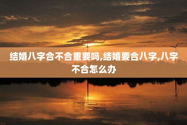 结婚八字合不合重要吗,结婚要合八字,八字不合怎么办