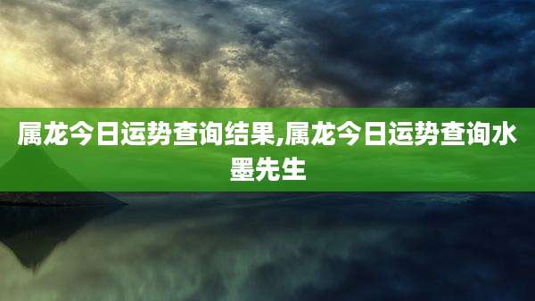 属龙今日运势查询结果,属龙今日运势查询水墨先生