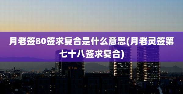 月老签80签求复合是什么意思(月老灵签第七十八签求复合)