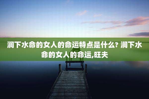 涧下水命的女人的命运特点是什么? 涧下水命的女人的命运,旺夫
