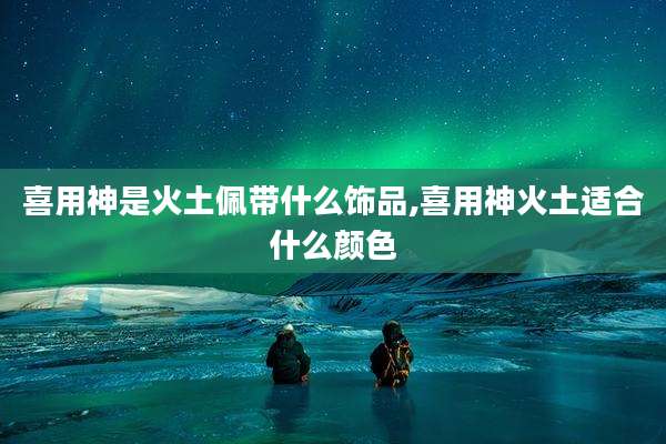 喜用神是火土佩带什么饰品,喜用神火土适合什么颜色
