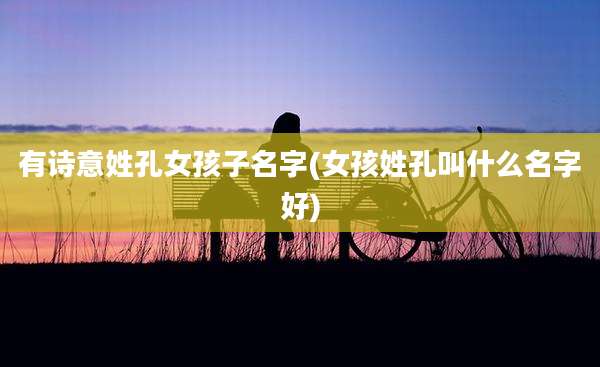 有诗意姓孔女孩子名字(女孩姓孔叫什么名字好)