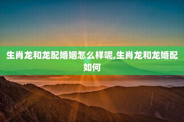 生肖龙和龙配婚姻怎么样呢,生肖龙和龙婚配如何