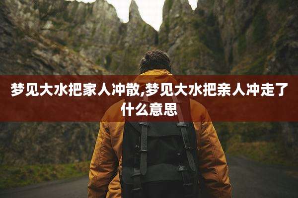 梦见大水把家人冲散,梦见大水把亲人冲走了什么意思