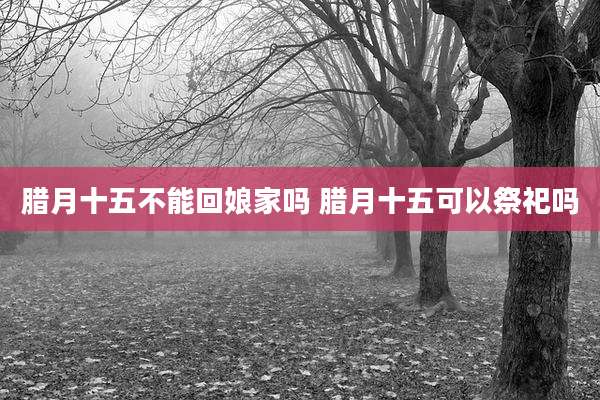 腊月十五不能回娘家吗 腊月十五可以祭祀吗