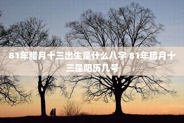 81年腊月十三出生是什么八字 81年腊月十三是阳历几号