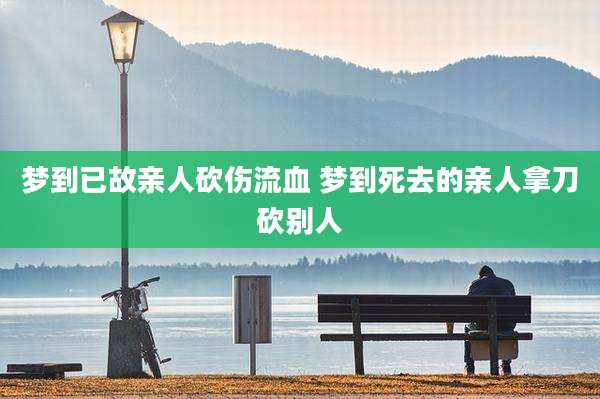 梦到已故亲人砍伤流血 梦到死去的亲人拿刀砍别人