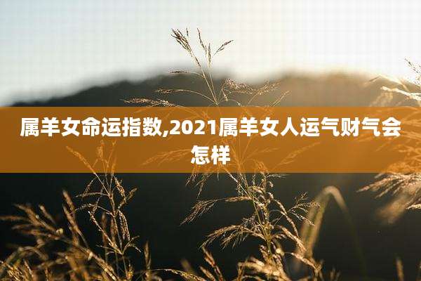属羊女命运指数,2021属羊女人运气财气会怎样