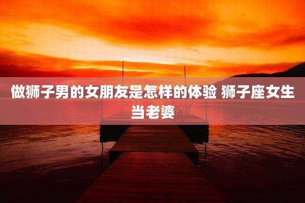 做狮子男的女朋友是怎样的体验 狮子座女生当老婆